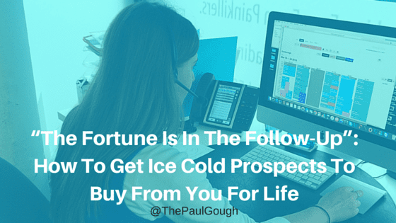 “The Fortune Is In The Follow-Up”- How To Get Ice Cold Prospects To Buy From You For Life